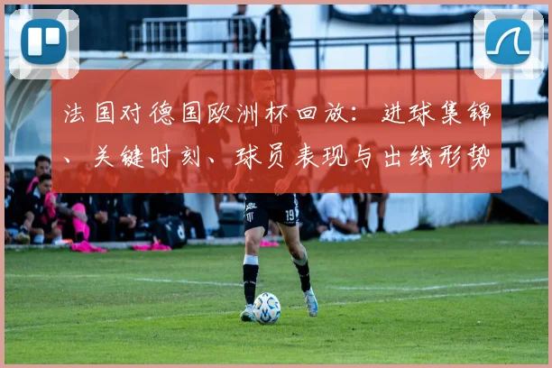 法国对德国欧洲杯回放：进球集锦、关键时刻、球员表现与出线形势分析