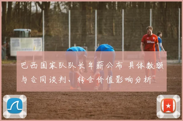 巴西国家队队长年薪公布 具体数额与合同谈判、转会价值影响分析