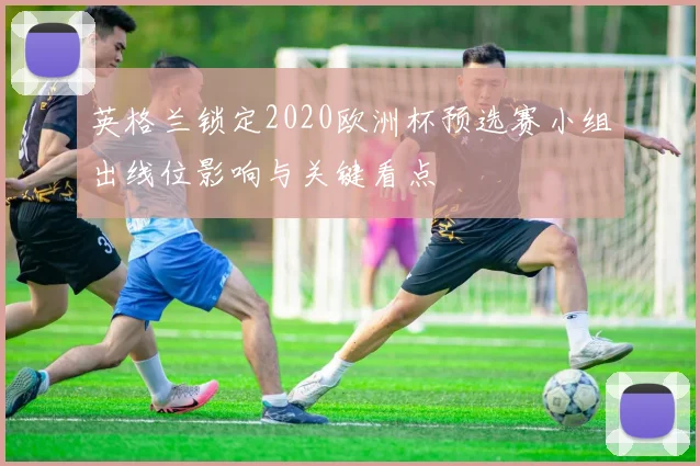 英格兰锁定2020欧洲杯预选赛小组出线位影响与关键看点