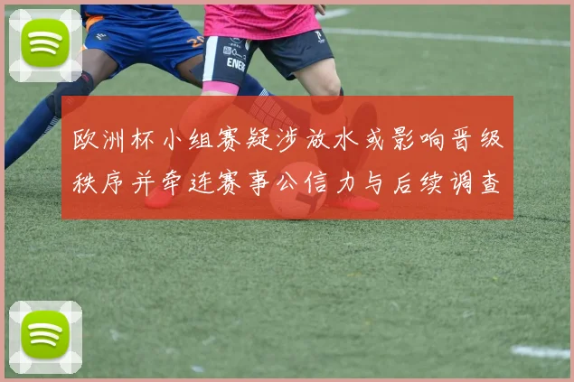 欧洲杯小组赛疑涉放水或影响晋级秩序并牵连赛事公信力与后续调查处罚