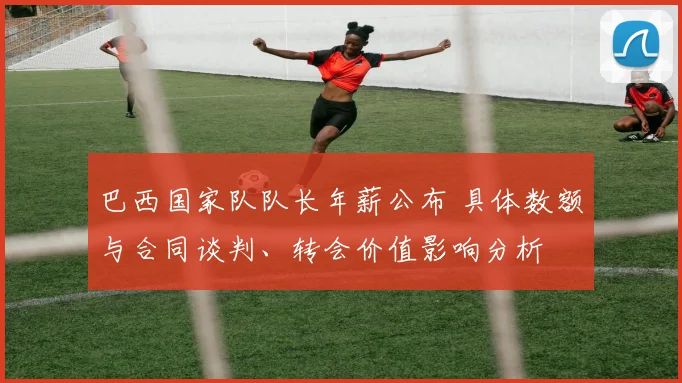 巴西国家队队长年薪公布 具体数额与合同谈判、转会价值影响分析