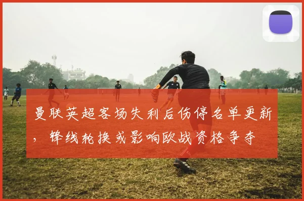 曼联英超客场失利后伤停名单更新，锋线轮换或影响欧战资格争夺