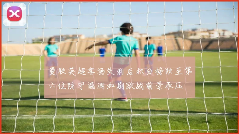 曼联英超客场失利后积分榜跌至第六位防守漏洞加剧欧战前景承压