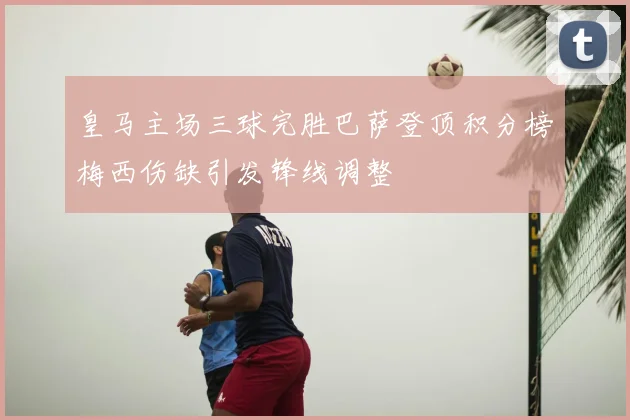 皇马主场三球完胜巴萨登顶积分榜梅西伤缺引发锋线调整