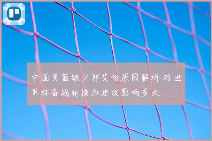 中国男篮缺少郭艾伦原因解析 对世界杯备战轮换和进攻影响多大