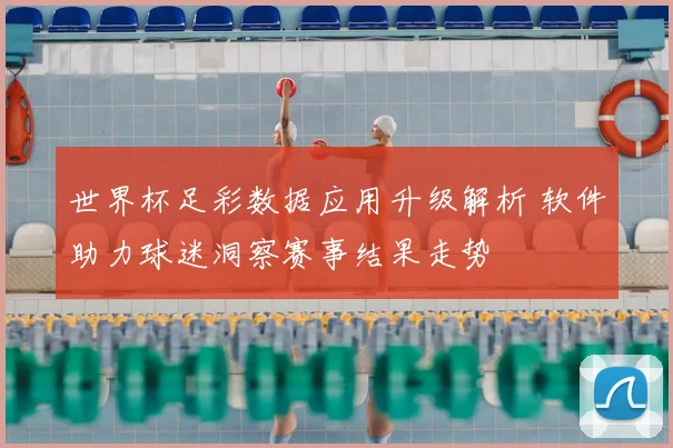 世界杯足彩数据应用升级解析 软件助力球迷洞察赛事结果走势