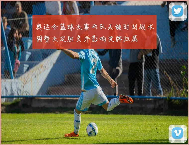 奥运会篮球决赛两队关键时刻战术调整决定胜负并影响奖牌归属