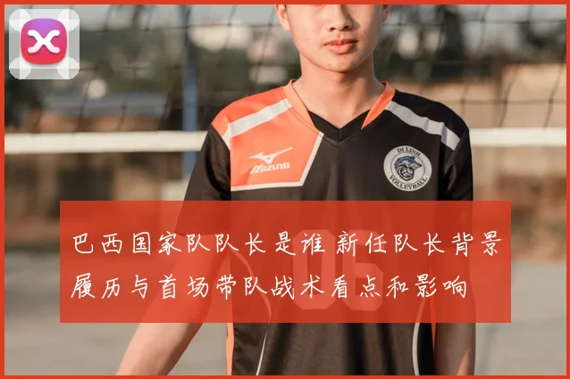 巴西国家队队长是谁 新任队长背景履历与首场带队战术看点和影响