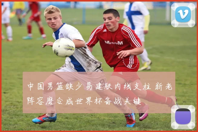 中国男篮缺少易建联内线支柱 新老阵容磨合成世界杯备战关键