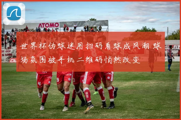世界杯伪球迷用扫码看球成风潮 球场氛围被手机二维码悄然改变
