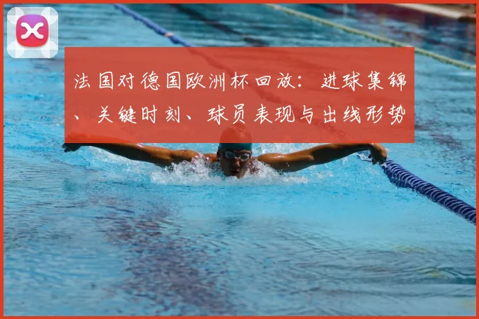法国对德国欧洲杯回放：进球集锦、关键时刻、球员表现与出线形势分析