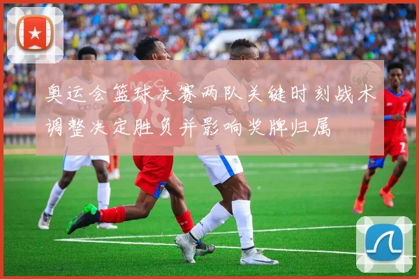 奥运会篮球决赛两队关键时刻战术调整决定胜负并影响奖牌归属