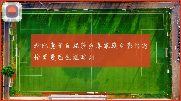 科比妻子瓦妮莎分享家庭合影怀念传奇曼巴生涯时刻