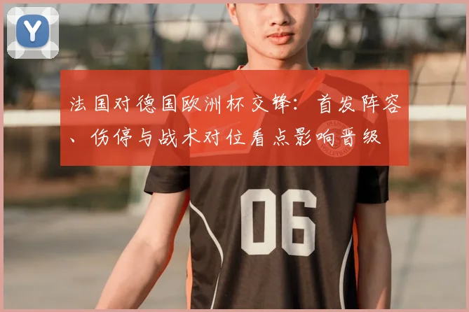 法国对德国欧洲杯交锋：首发阵容、伤停与战术对位看点影响晋级