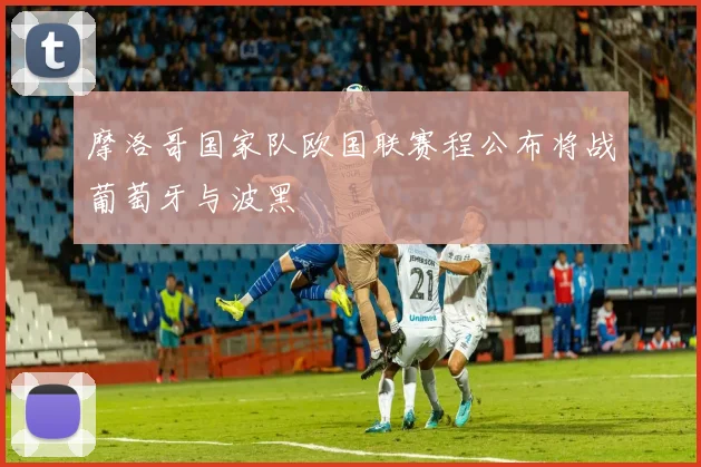 摩洛哥国家队欧国联赛程公布将战葡萄牙与波黑