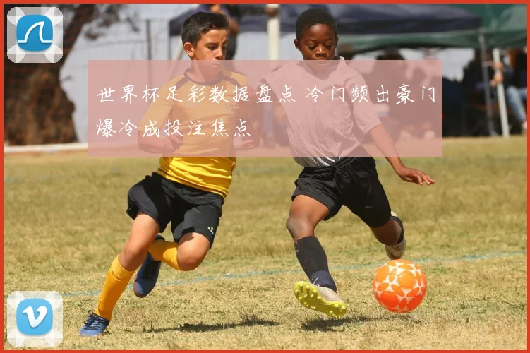 世界杯足彩数据盘点 冷门频出豪门爆冷成投注焦点