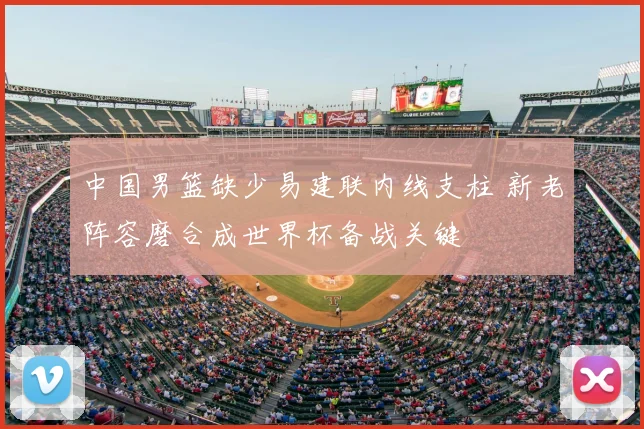 中国男篮缺少易建联内线支柱 新老阵容磨合成世界杯备战关键