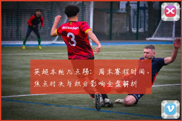 英超本轮几点踢：周末赛程时间、焦点对决与积分影响全盘解析