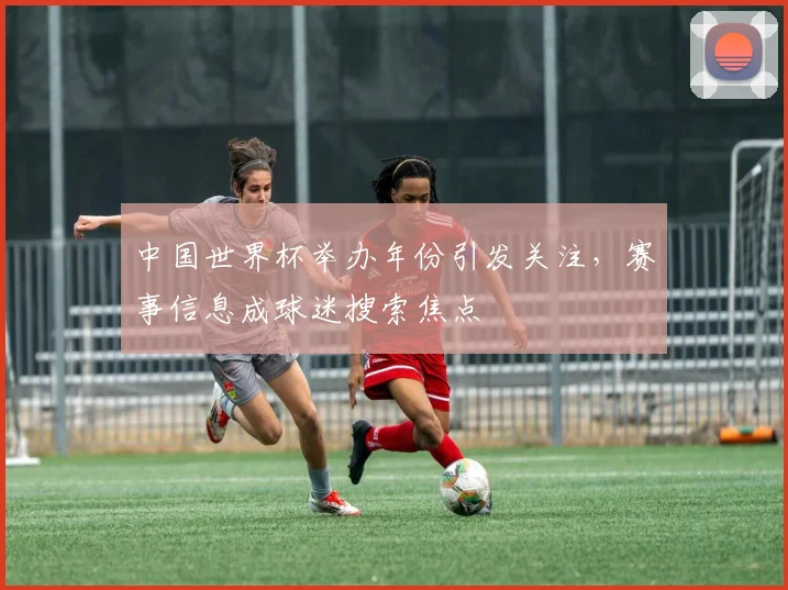 中国世界杯举办年份引发关注，赛事信息成球迷搜索焦点