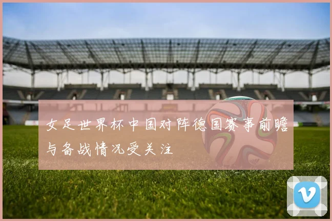 女足世界杯中国对阵德国赛事前瞻与备战情况受关注