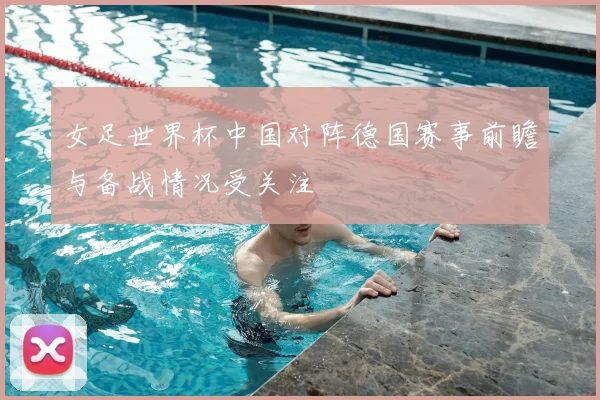 女足世界杯中国对阵德国赛事前瞻与备战情况受关注