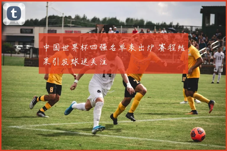 中国世界杯四强名单表出炉 赛程结果引发球迷关注