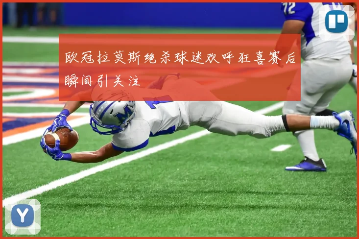 欧冠拉莫斯绝杀球迷欢呼狂喜赛后瞬间引关注